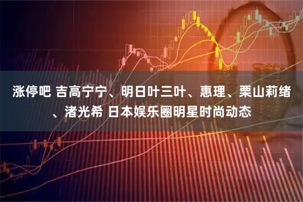 涨停吧 吉高宁宁、明日叶三叶、惠理、栗山莉绪、渚光希 日本娱乐圈明星时尚动态