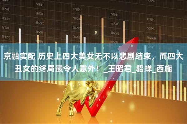 京融实配 历史上四大美女无不以悲剧结束，而四大丑女的终局最令人意外！_王昭君_貂蝉_西施