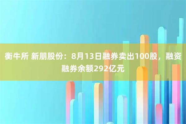 衡牛所 新朋股份：8月13日融券卖出100股，融资融券余额292亿元
