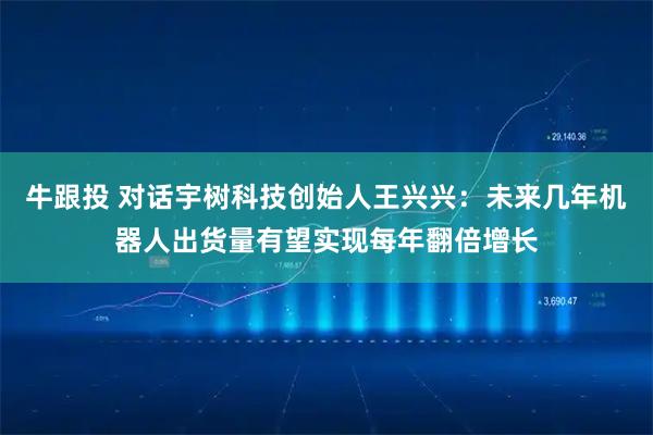 牛跟投 对话宇树科技创始人王兴兴：未来几年机器人出货量有望实现每年翻倍增长