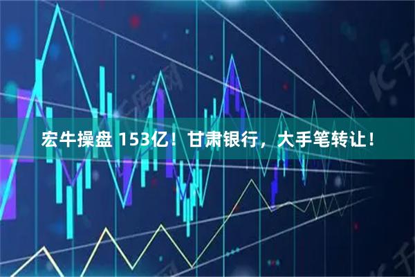 宏牛操盘 153亿！甘肃银行，大手笔转让！