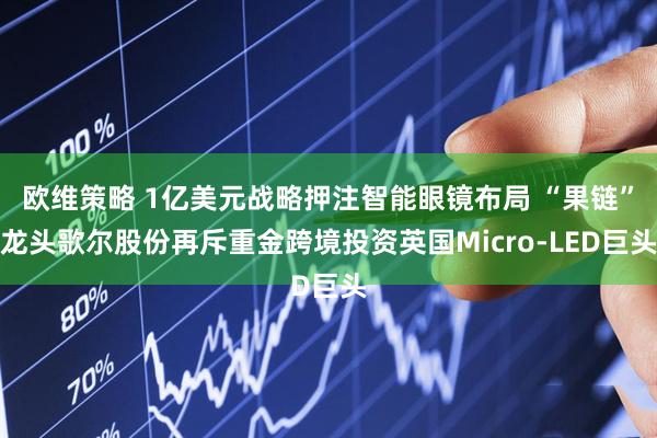 欧维策略 1亿美元战略押注智能眼镜布局 “果链”龙头歌尔股份再斥重金跨境投资英国Micro-LED巨头