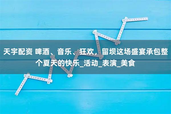 天宇配资 啤酒、音乐、狂欢，留坝这场盛宴承包整个夏天的快乐_活动_表演_美食