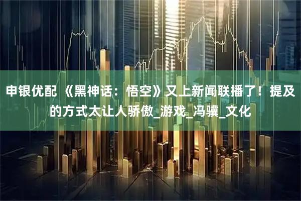 申银优配 《黑神话：悟空》又上新闻联播了！提及的方式太让人骄傲_游戏_冯骥_文化