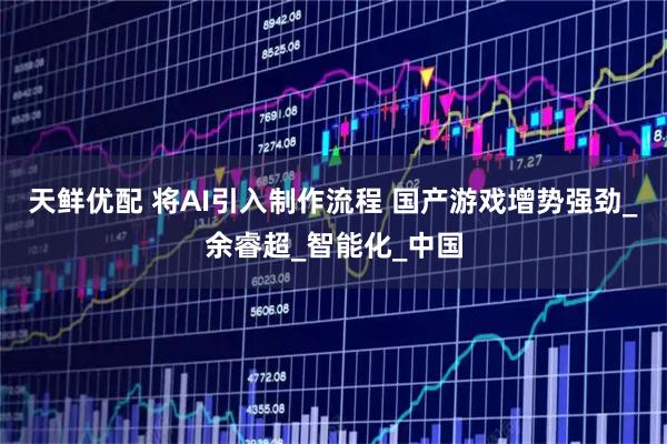 天鲜优配 将AI引入制作流程 国产游戏增势强劲_余睿超_智能化_中国