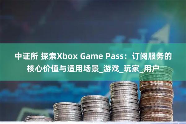 中证所 探索Xbox Game Pass：订阅服务的核心价值与适用场景_游戏_玩家_用户