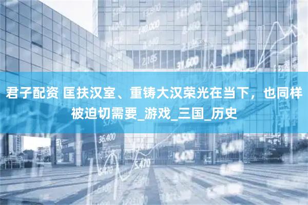 君子配资 匡扶汉室、重铸大汉荣光在当下，也同样被迫切需要_游戏_三国_历史