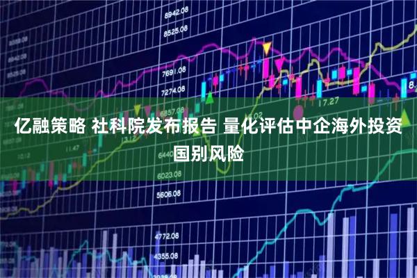 亿融策略 社科院发布报告 量化评估中企海外投资国别风险