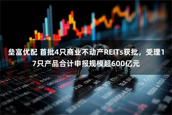 垒富优配 首批4只商业不动产REITs获批，受理17只产品合计申报规模超600亿元