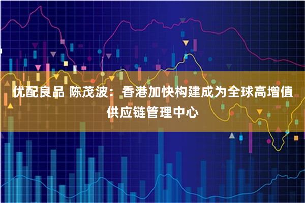 优配良品 陈茂波：香港加快构建成为全球高增值供应链管理中心