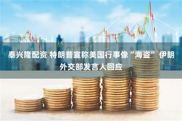 泰兴隆配资 特朗普宣称美国行事像“海盗” 伊朗外交部发言人回应